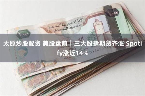 太原炒股配资 美股盘前｜三大股指期货齐涨 Spotify涨近14%