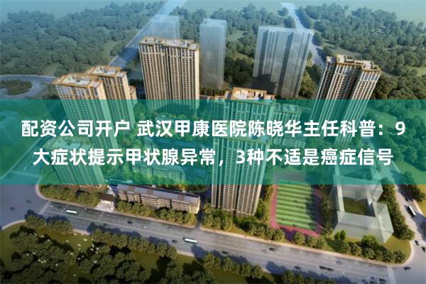 配资公司开户 武汉甲康医院陈晓华主任科普：9大症状提示甲状腺异常，3种不适是癌症信号