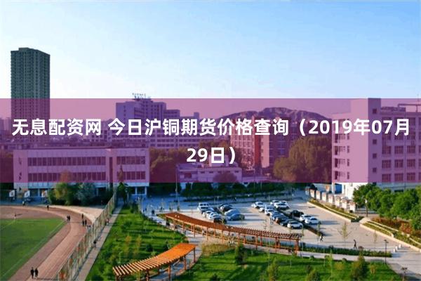 无息配资网 今日沪铜期货价格查询（2019年07月29日）