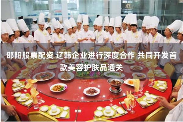 邵阳股票配资 辽韩企业进行深度合作 共同开发首款美容护肤品通关