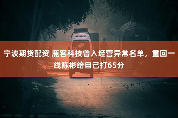 宁波期货配资 鹿客科技曾入经营异常名单，重回一线陈彬给自己打65分