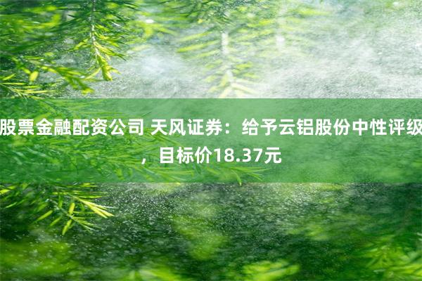 股票金融配资公司 天风证券：给予云铝股份中性评级，目标价18.37元