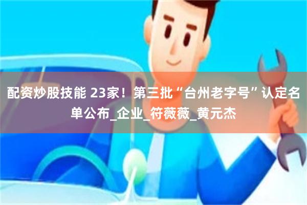 配资炒股技能 23家！第三批“台州老字号”认定名单公布_企业_符薇薇_黄元杰