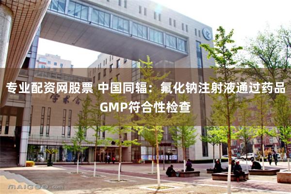 专业配资网股票 中国同辐：氟化钠注射液通过药品GMP符合性检查