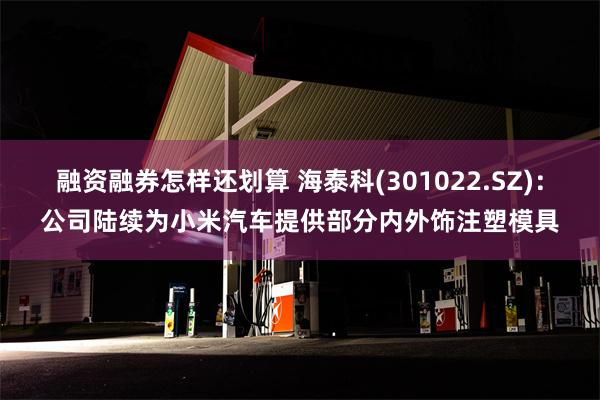 融资融券怎样还划算 海泰科(301022.SZ)：公司陆续为小米汽车提供部分内外饰注塑模具
