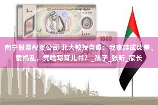 南宁股票配资公司 北大教授自曝：我家娃成绩差、爱捣乱，凭啥写育儿书？_孩子_张昕_家长