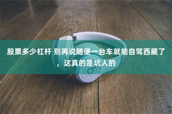 股票多少杠杆 别再说随便一台车就能自驾西藏了，这真的是坑人的