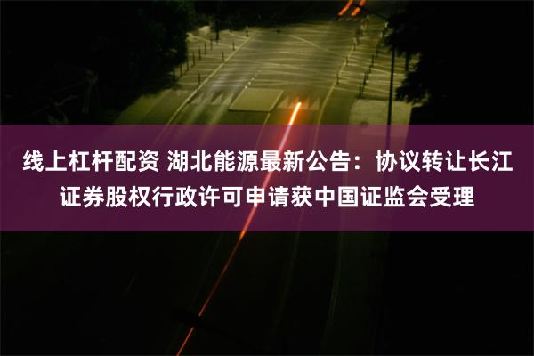 线上杠杆配资 湖北能源最新公告：协议转让长江证券股权行政许可申请获中国证监会受理