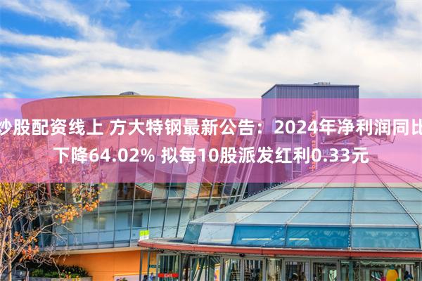 炒股配资线上 方大特钢最新公告：2024年净利润同比下降64.02% 拟每10股派发红利0.33元
