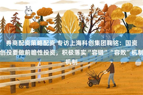 券商配资策略配资 专访上海科创集团鞠铭：国资创投要做前瞻性投资，积极落实“容错”“容败”机制