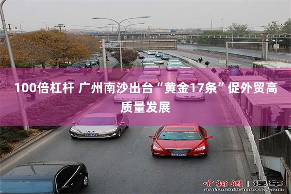 100倍杠杆 广州南沙出台“黄金17条”促外贸高质量发展