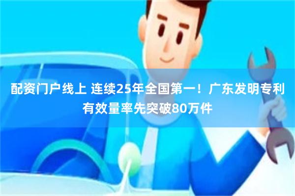 配资门户线上 连续25年全国第一！广东发明专利有效量率先突破80万件