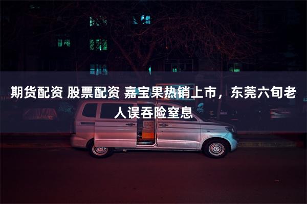 期货配资 股票配资 嘉宝果热销上市，东莞六旬老人误吞险窒息