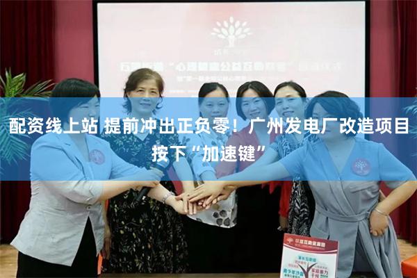 配资线上站 提前冲出正负零！广州发电厂改造项目按下“加速键”