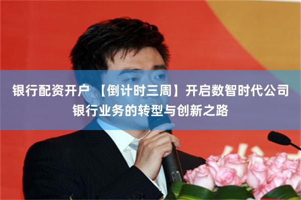 银行配资开户 【倒计时三周】开启数智时代公司银行业务的转型与创新之路