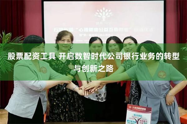 股票配资工具 开启数智时代公司银行业务的转型与创新之路