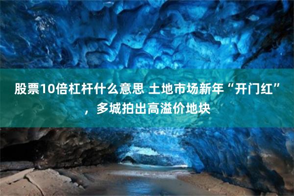 股票10倍杠杆什么意思 土地市场新年“开门红”，多城拍出高溢价地块