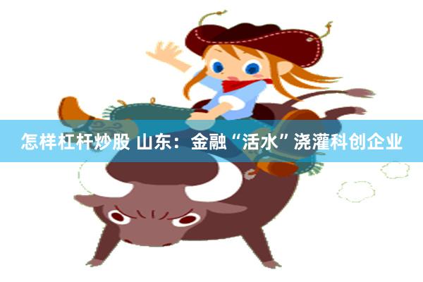 怎样杠杆炒股 山东：金融“活水”浇灌科创企业