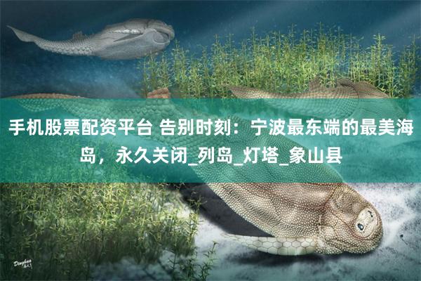 手机股票配资平台 告别时刻：宁波最东端的最美海岛，永久关闭_列岛_灯塔_象山县