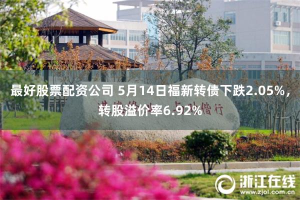 最好股票配资公司 5月14日福新转债下跌2.05%，转股溢价率6.92%