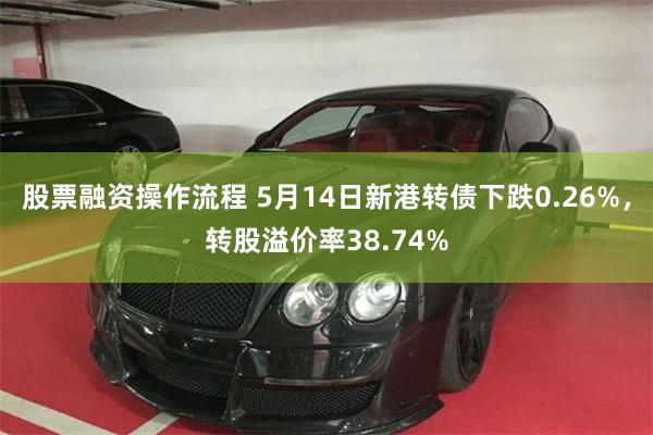 股票融资操作流程 5月14日新港转债下跌0.26%，转股溢价率38.74%