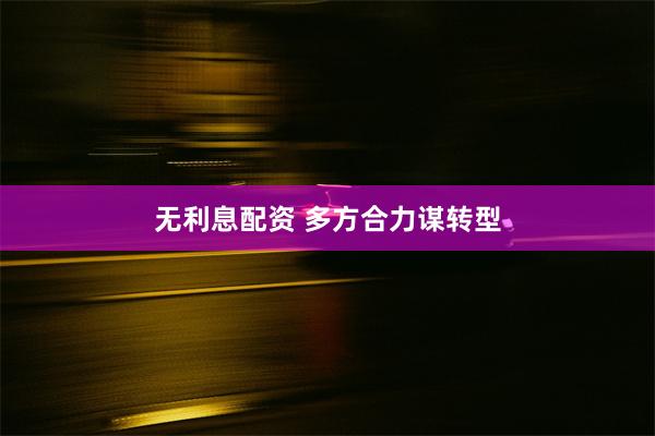 无利息配资 多方合力谋转型
