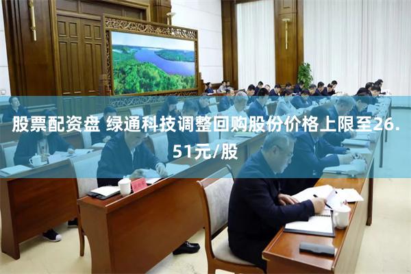 股票配资盘 绿通科技调整回购股份价格上限至26.51元/股