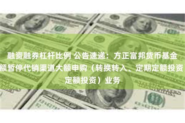 融资融券杠杆比例 公告速递：方正富邦货币基金B类份额暂停代销渠道大额申购（转换转入、定期定额投资）业务
