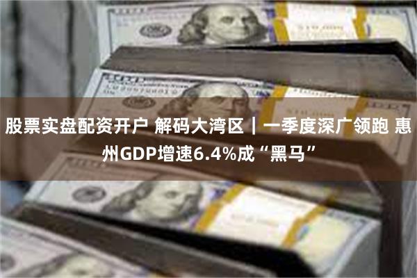 股票实盘配资开户 解码大湾区｜一季度深广领跑 惠州GDP增速6.4%成“黑马”