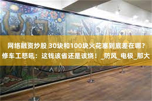 网络融资炒股 30块和100块火花塞到底差在哪？修车工怒吼：这钱该省还是该烧！_防风_电极_那大