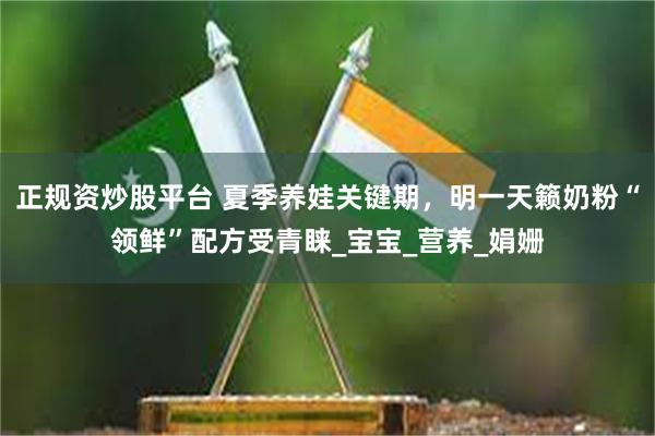 正规资炒股平台 夏季养娃关键期，明一天籁奶粉“领鲜”配方受青睐_宝宝_营养_娟姗