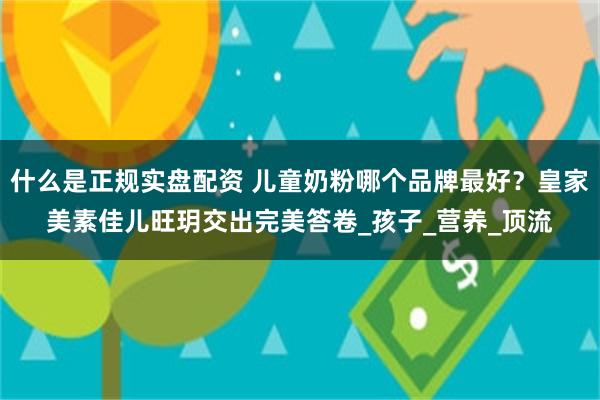 什么是正规实盘配资 儿童奶粉哪个品牌最好？皇家美素佳儿旺玥交出完美答卷_孩子_营养_顶流