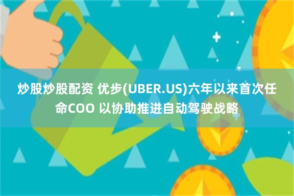 炒股炒股配资 优步(UBER.US)六年以来首次任命COO 以协助推进自动驾驶战略