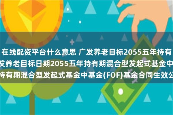 在线配资平台什么意思 广发养老目标2055五年持有混合发起式(FOF): 广发养老目标日期2055五年持有期混合型发起式基金中基金(FOF)基金合同生效公告