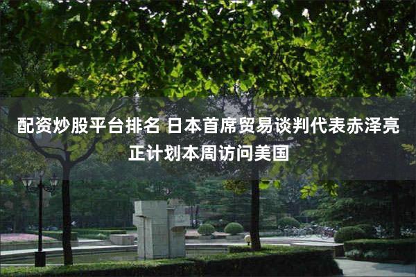 配资炒股平台排名 日本首席贸易谈判代表赤泽亮正计划本周访问美国