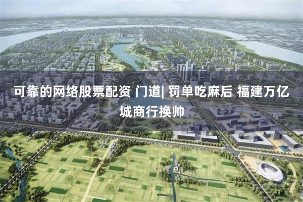 可靠的网络股票配资 门道| 罚单吃麻后 福建万亿城商行换帅