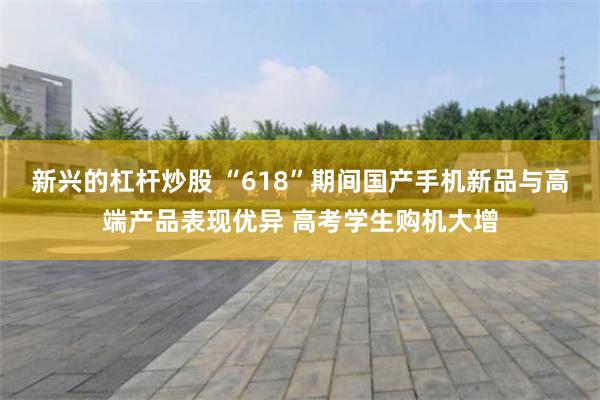 新兴的杠杆炒股 “618”期间国产手机新品与高端产品表现优异 高考学生购机大增