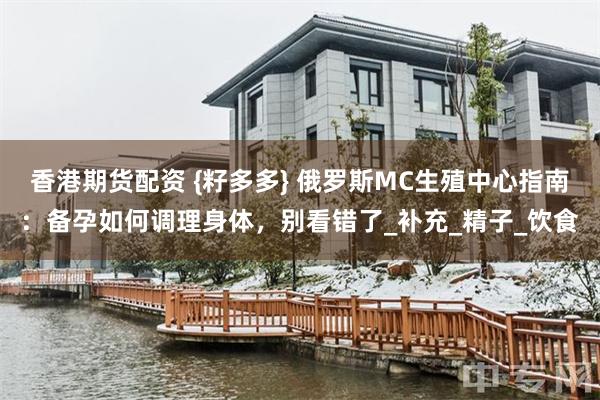 香港期货配资 {籽多多} 俄罗斯MC生殖中心指南：备孕如何调理身体，别看错了_补充_精子_饮食