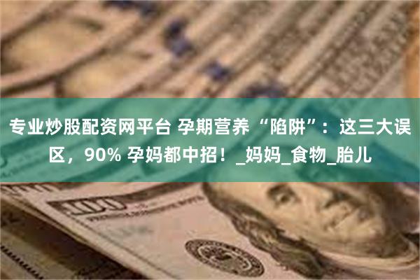 专业炒股配资网平台 孕期营养 “陷阱”：这三大误区，90% 孕妈都中招！_妈妈_食物_胎儿
