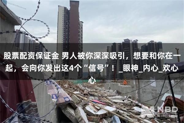 股票配资保证金 男人被你深深吸引，想要和你在一起，会向你发出这4个“信号”！_眼神_内心_欢心