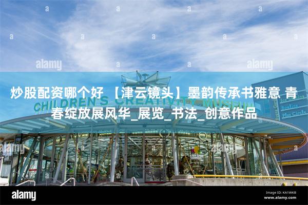 炒股配资哪个好 【津云镜头】墨韵传承书雅意 青春绽放展风华_展览_书法_创意作品