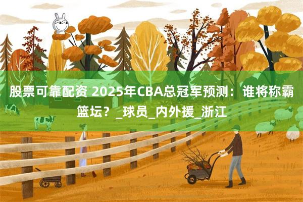 股票可靠配资 2025年CBA总冠军预测：谁将称霸篮坛？_球员_内外援_浙江