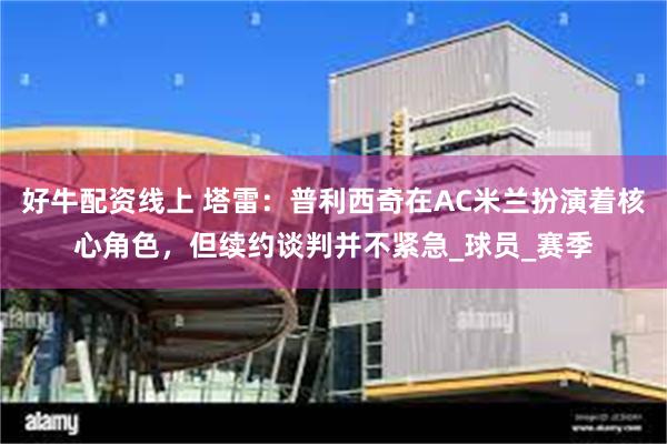 好牛配资线上 塔雷：普利西奇在AC米兰扮演着核心角色，但续约谈判并不紧急_球员_赛季