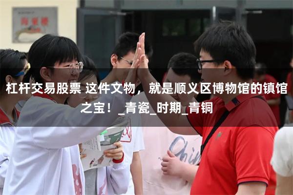 杠杆交易股票 这件文物，就是顺义区博物馆的镇馆之宝！_青瓷_时期_青铜