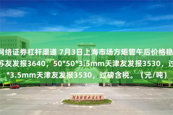 网络证劵杠杆渠道 7月3日上海市场方矩管午后价格稳，30*30*2.5mm江苏友发报3640，50*50*3.5mm天津友发报3530，过磅含税。（元/吨）
