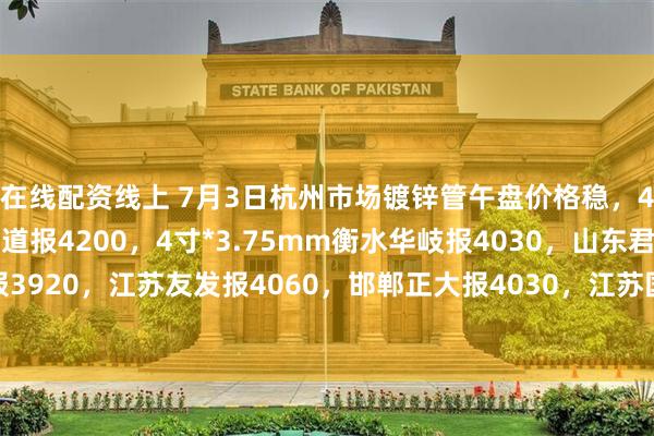 在线配资线上 7月3日杭州市场镀锌管午盘价格稳，4寸*3.75mm金洲管道报4200，4寸*3.75mm衡水华岐报4030，山东君诚报3920，江苏友发报4060，邯郸正大报4030，江苏国强报3950，过磅含税。（元/吨）