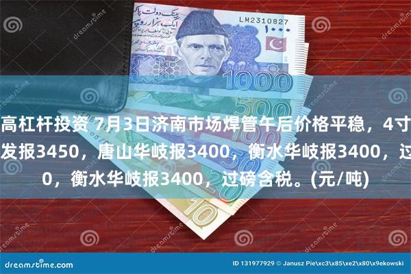 高杠杆投资 7月3日济南市场焊管午后价格平稳，4寸*3.75mm唐山友发报3450，唐山华岐报3400，衡水华岐报3400，过磅含税。(元/吨)
