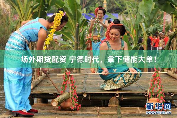 场外期货配资 宁德时代，拿下储能大单！