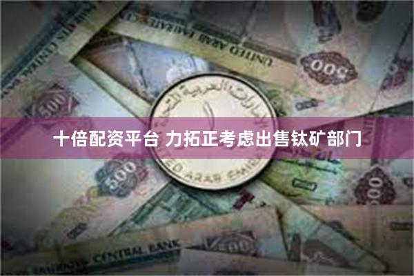 十倍配资平台 力拓正考虑出售钛矿部门