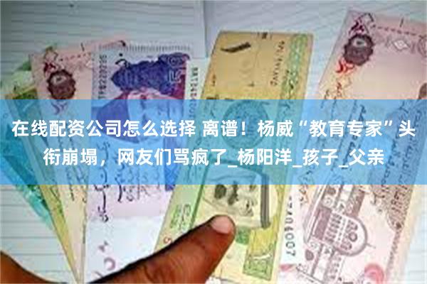 在线配资公司怎么选择 离谱！杨威“教育专家”头衔崩塌，网友们骂疯了_杨阳洋_孩子_父亲